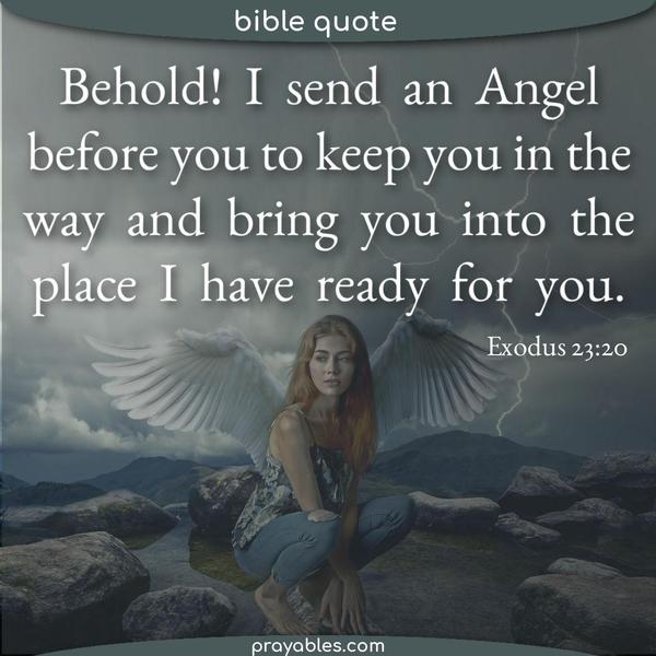 Exodus 23:20 Behold, I send an Angel before you to keep you in the way and bring you into the place I have ready for you.