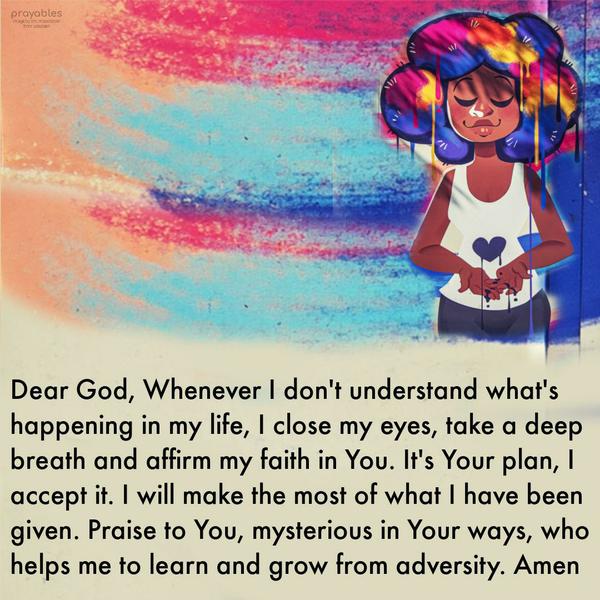 Dear God, Whenever I don’t understand what’s happening in my life, I close my eyes, take a deep breath, and affirm my faith in You. It’s Your plan, I accept it. I will make the most of
what I have been given. Praise to You, mysterious in Your ways, who helps me to learn and grow from adversity. Amen