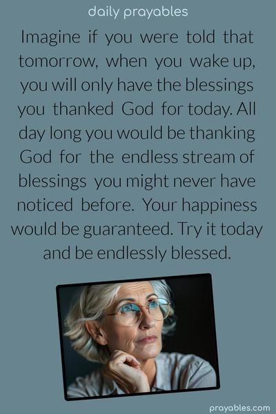 Imagine if you were told that tomorrow when you wake up, you will only have the blessings you thanked God for today. All day long, you would be thanking God for the endless stream of blessings you might have never noticed before. Your happiness would be guaranteed. Try it today and be endlessly blessed.