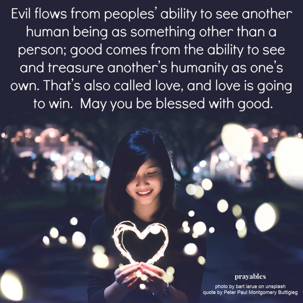 Evil flows from peoples’ ability to see another human being as something other than a person; good comes from the ability to see and treasure another’s humanity as one’s own. That’s also called love, and love is going to win.  May you be blessed with
good.  quote by Peter Paul Montgomery Buttigieg