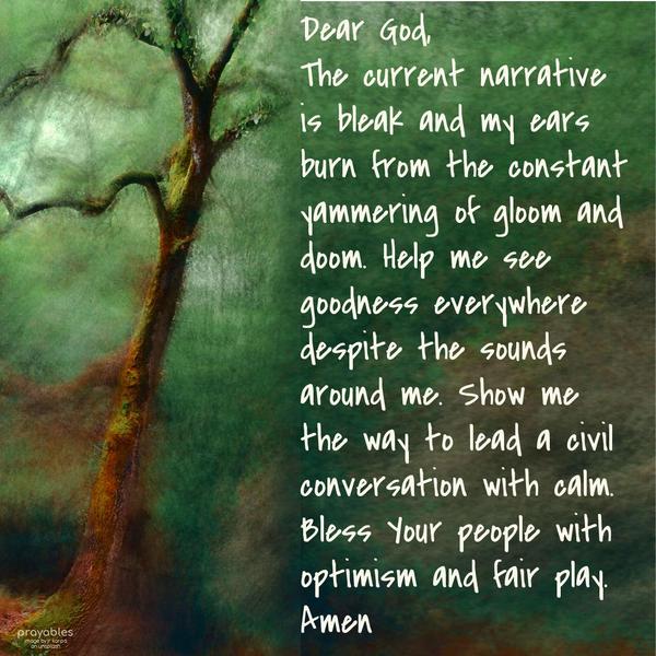 Dear God, the current narrative is bleak, and my ears burn from the constant yammering of gloom and doom. Help me see goodness everywhere despite the sounds around me. Show me the way to
lead a civil conversation with calm. Bless Your people with optimism and fair play. Amen