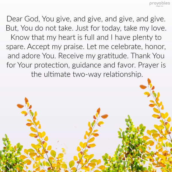 Dear God, You give, and give, and give, and give. But, You do not take. Just for today, take my love. Know that my heart is full and I have plenty to spare. Accept my praise. Let me
celebrate, honor, and adore You. Receive my gratitude. Thank You for Your protection, guidance, and favor. Prayer is the ultimate two-way relationship.