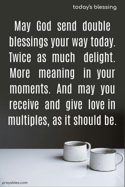 May God send double blessings your way today. Twice as much delight. More meaning in your moments. And may you receive and give love in multiples, as it should be.