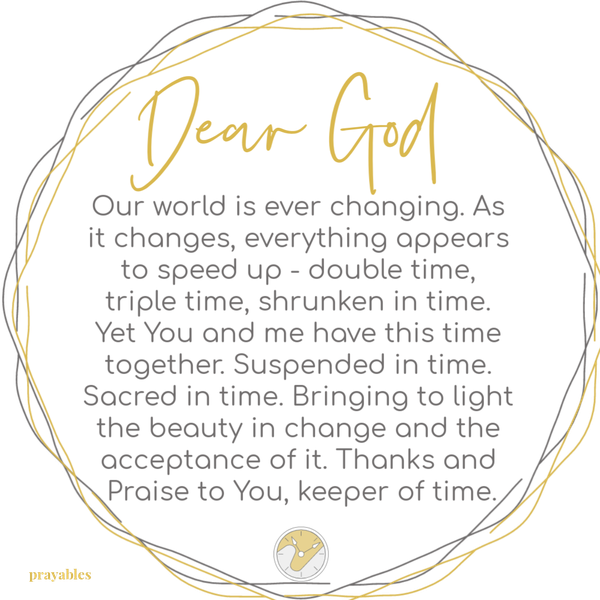 Our world is ever changing. As it changes, everything appears to speed up – double time, triple time, shrunken in time. Yet You and me have this time together. Suspended in time. Sacred in time. Bringing to light the beauty in change and the acceptance of it. Thanks and Praise to You, keeper of time.