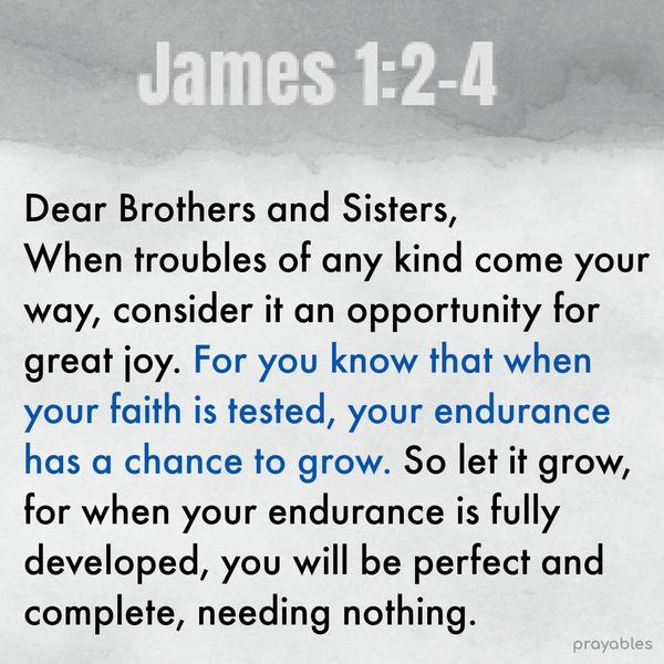 James 1:2-4 Dear Brothers and Sisters, when troubles of any kind come your way, consider it an opportunity for great joy. For you know that when your faith
is tested, your endurance has a chance to grow. So let it grow, for when your endurance is fully developed, you will be perfect and complete, needing nothing.