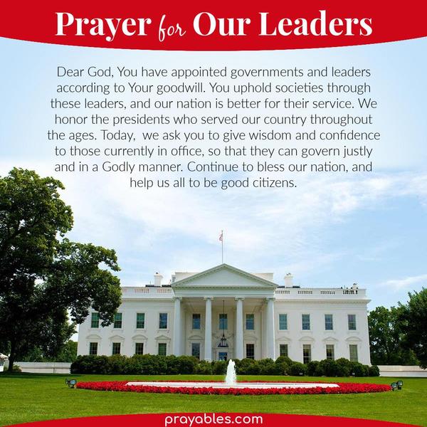 You have appointed governments and leaders according to Your goodwill. You uphold societies through these leaders, and our nation is better
for their service. We honor the presidents who served our country throughout the ages. Today,  we ask you to give wisdom and confidence to those currently in office, so that they can govern justly and in a Godly manner. Continue to bless our nation, and help us all to be good citizens. 