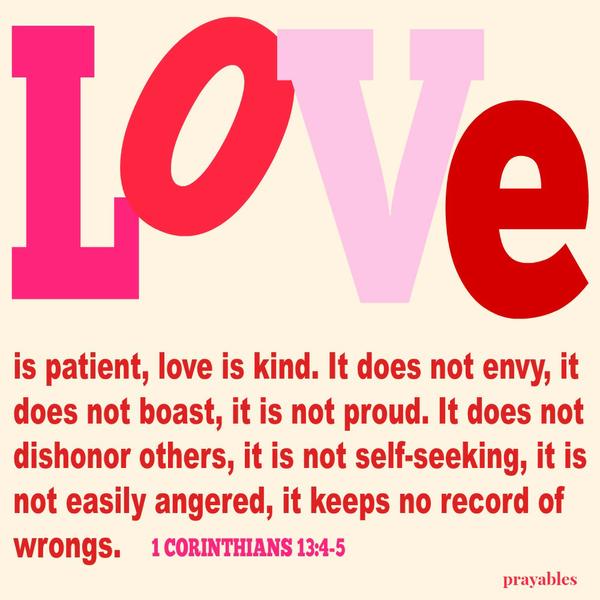 1 Corinthians 13:4-5 Love is patient, love is kind. It does not envy, it does not boast, it is not proud. It does not dishonor others, it is not self-seeking, it is  not easily angered, it keeps no record of wrongs.