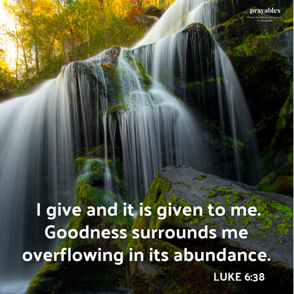 Luke 6:38 I give and it is given to me. Goodness surrounds me overflowing in its abundance.