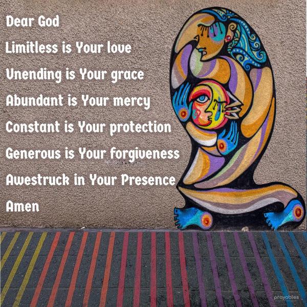 Dear God, limitless is Your love. Unending is Your grace. Abundant is Your mercy. Constant is Your protection. Generous is Your forgiveness. Awestruck in Your Presence. Amen