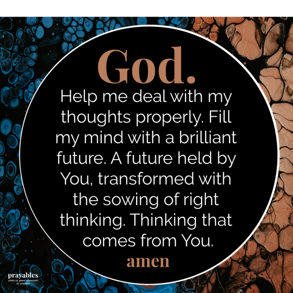 God. Help me deal with my thoughts properly. Fill my mind with a brilliant future. A future held by You, transformed with the
sowing of right thinking. Thinking that comes from You. amen