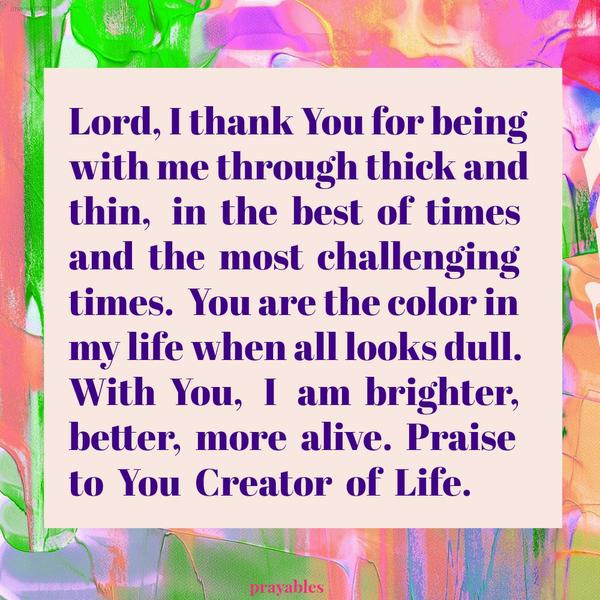 Lord, I thank You for being with me through thick and thin, in the best of times and the most challenging times. You are the color in my life when all looks dull. With You, I am brighter, better, more alive. Praise to You Creator of
Life.