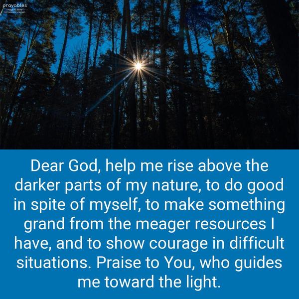 Dear God, help me rise above the darker parts of my nature, to do good in spite of myself, to make something grand from the meager resources I have, and to show courage in difficult
situations. Praise to You, who guides me toward the light.