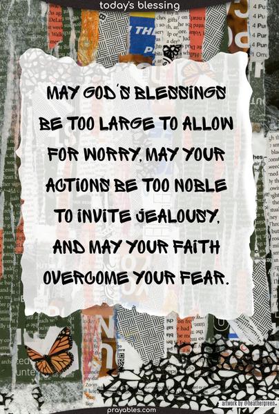 May God's blessings be too large to allow for worry, may your actions be too noble to invite jealousy, and may your faith overcome your fear.