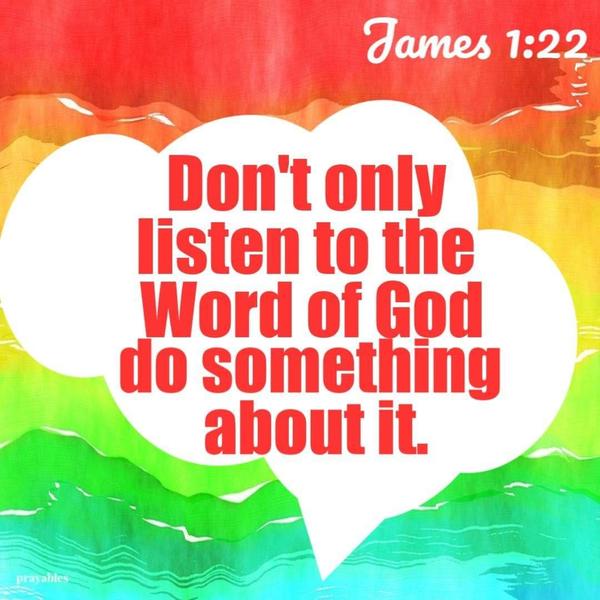 Don't only listen to the Word of God. Do something about it. James 1:22