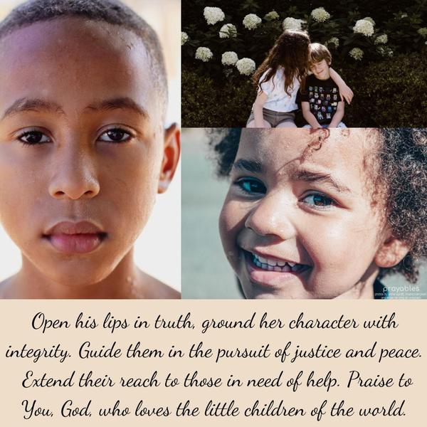 Open his lips in truth, ground her character with integrity. Guide them in the pursuit of justice and peace. Extend their reach to those in need of help. Praise to You, God, who loves the
little children of the world.