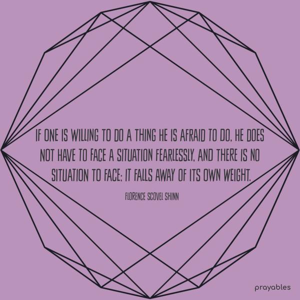 If one is willing to do a thing he is afraid to do, he does not have to face a situation fearlessly, and there is no situation to face; it falls away of its own weight. Florence Scovel
Shinn