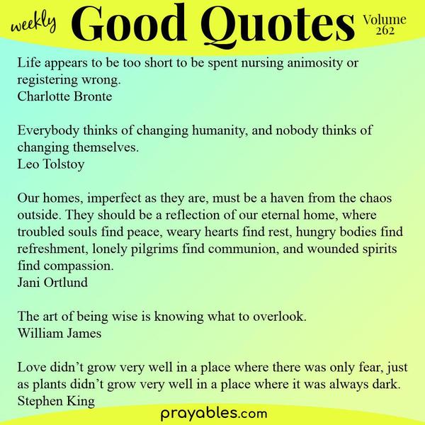 Life appears to be too short to be spent nursing animosity or registering wrong. Charlotte Bronte  Everybody thinks of changing humanity, and nobody thinks of changing
themselves. Leo Tolstoy  Our homes, imperfect as they are, must be a haven from the chaos outside. They should be a reflection of our eternal home, where troubled souls find peace, weary hearts find rest, hungry bodies find refreshment, lonely pilgrims find communion, and wounded spirits find compassion. Jani Ortlund  The art of being wise is knowing what to overlook. William James  Love didn’t grow very well in a place where there was only fear, just as plants didn’t grow very well in a place
where it was always dark. Stephen King