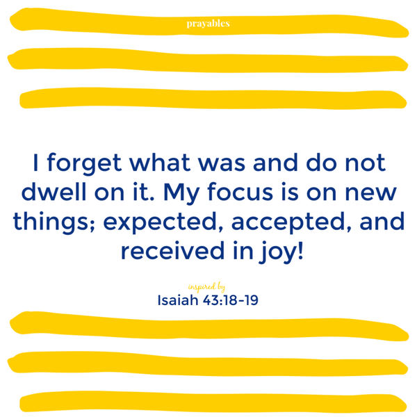 Isaiah 43:18-19 (inspired) I forget what was and do not dwell on it. My focus is on new things: expected, accepted, and received in joy!