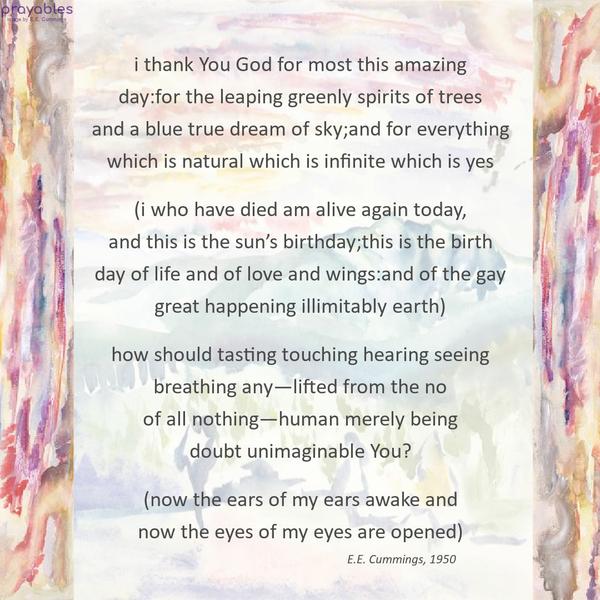 i thank You God for most this amazing  day:for the leaping greenly spirits of trees  and a blue true dream of sky;and for everything  which is natural
which is infinite which is yes   (i who have died am alive again today,  and this is the sun’s birthday;this is the birth  day of life and of love and wings:and of the gay  great happening illimitably earth)   how should tasting touching hearing seeing  breathing any—lifted from the no  of all nothing—human merely being  doubt unimaginable You?   (now the ears of my ears awake and  now the eyes of my eyes are opened)