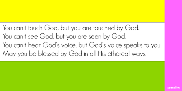 You can't touch God, but you are touched by God.  You can't see God, but you are seen by God.  You can't hear God's voice, but God's voice speaks to you. May you be blessed by God in all His ethereal ways.