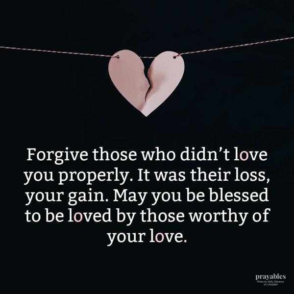 Forgive those who didn’t love you properly. It was their loss, your gain. May you be blessed to be loved by those worthy of your love.