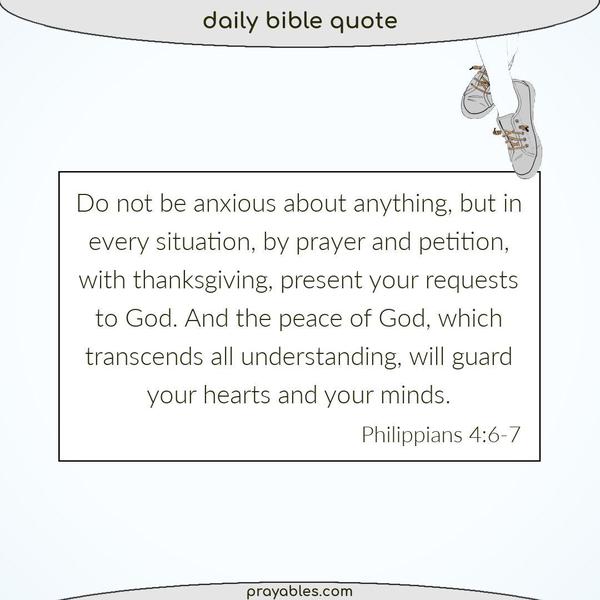 Philippians 4:6-7 Do not be anxious about anything, but in every situation, by prayer and petition, with thanksgiving, present your requests to God. And the peace of God,
which transcends all understanding, will guard your hearts and your minds.