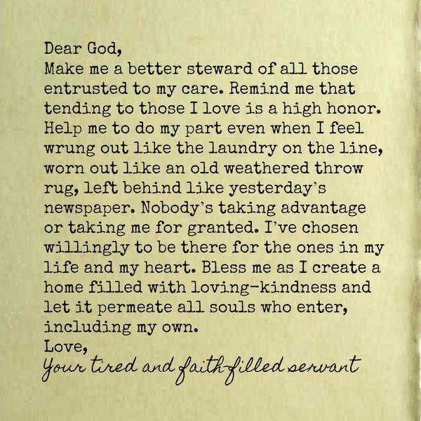 Dear God, Make me a better steward of all those entrusted to my care. Remind me that tending to those I love is a high honor. Help me to do my part even when I feel wrung out like the laundry on the line, worn out like an old
weathered throw rug, left behind like yesterday’s newspaper. Nobody’s taking advantage or taking me for granted. I’ve chosen willingly to be there for the ones in my life and my heart. Bless me as I create a home filled with loving-kindness and let it permeate all souls who enter, including my own. Love, Your tired and faith-filled servant