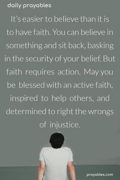 It’s  easier  to  believe  than  it is  to have faith. You can believe in something and sit back, basking in the security of your belief. But faith  requires  action.  May you be  blessed with an active faith, inspired  to  help  others,  and determined to right the wrongs of  injustice.