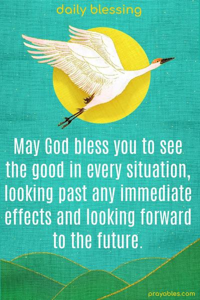 May God bless you to see the good in every situation, looking past any immediate effects and looking forward to the future.