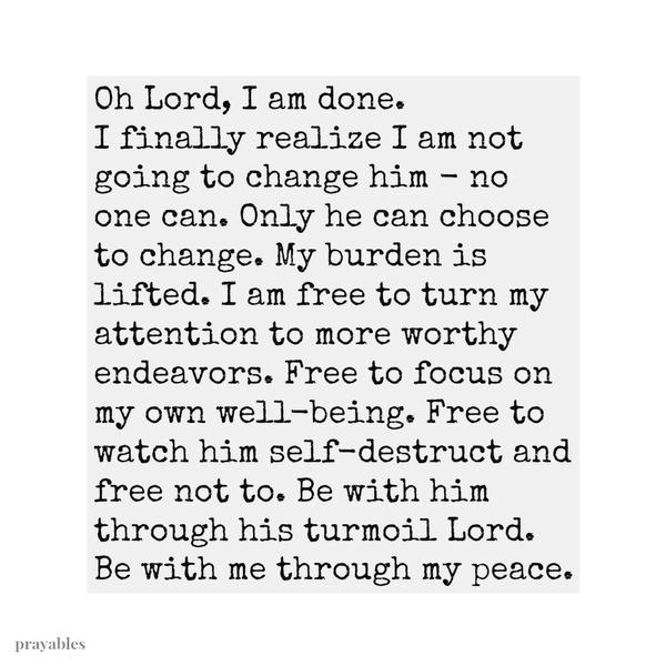 Oh Lord, I am done. I finally realize I am not going to change him – no one can. Only he can choose to change. My burden is lifted. I am free to turn my attention to more worthy endeavors. Free to focus on my own well-being. Free to
watch him self-destruct and free not to. Be with him through his turmoil Lord. Be with me through my peace.