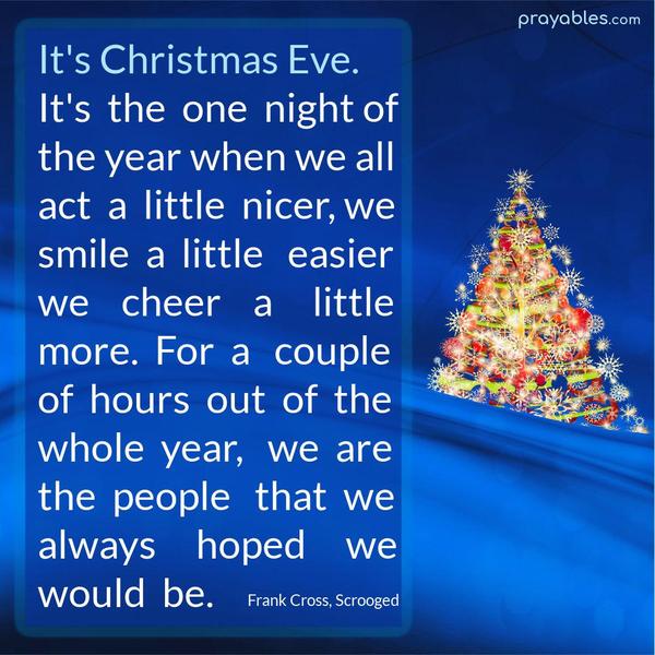 It’s Christmas Eve. It’s the one night of the year when we all act a little nicer, we smile a little easier, we cheer a little more. For a couple of hours out of the whole
year, we are the people that we always hoped we would be. Frank Cross, Scrooged