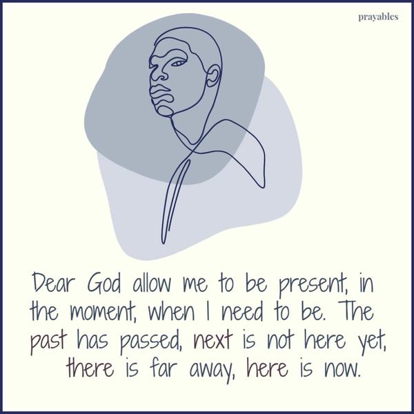 Dear God allow me to be present, in the moment, when I need to be. The past has passed, next is not here yet, there is far away, here is now.