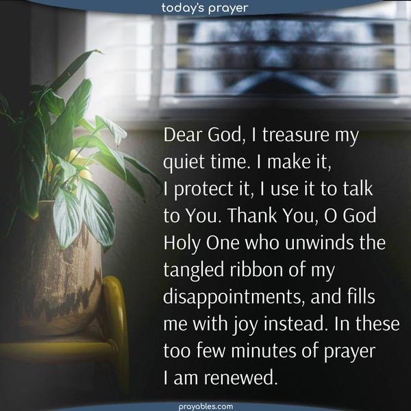 Dear God, I treasure my quiet time. I make it, I protect it, I use it to talk to You. Thank You, O God Holy One, who unwinds the tangled ribbon of disappointments and despair and fills me with joy instead. In these too few minutes of prayer, I am renewed.