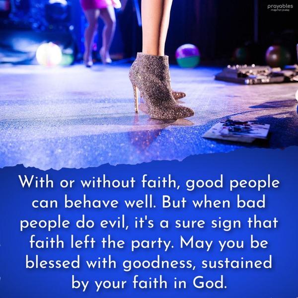 With or without faith, good people can behave well. But when bad people do evil, it’s a sure sign that faith left the party. May you be blessed with goodness, sustained by your faith in
God.