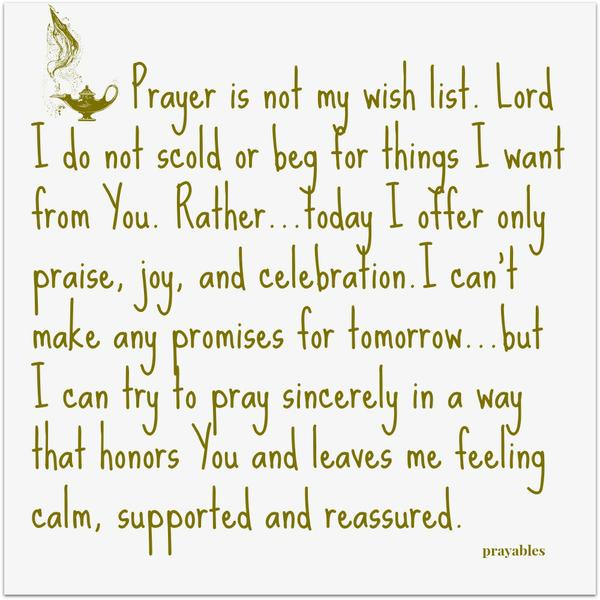 Prayer is not my wish list. Lord I do not scold or beg for things I want from You. Rather…today I offer only praise, joy, and celebration.I can’t make any promises for tomorrow…but I can try to pray sincerely in a way that honors You and
leaves me feeling calm, supported and reassured.