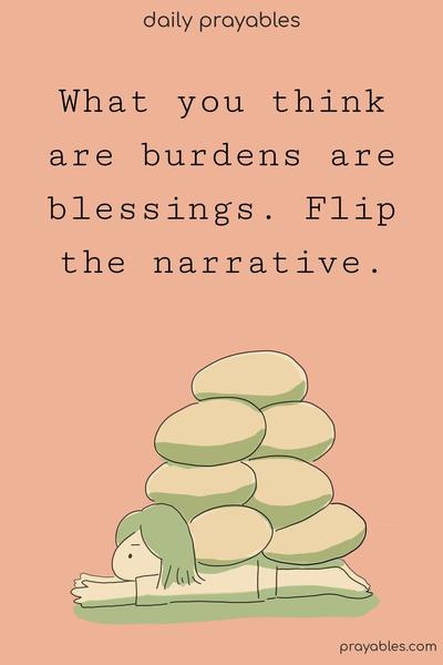 What you think are burdens are blessings. Flip the narrative.