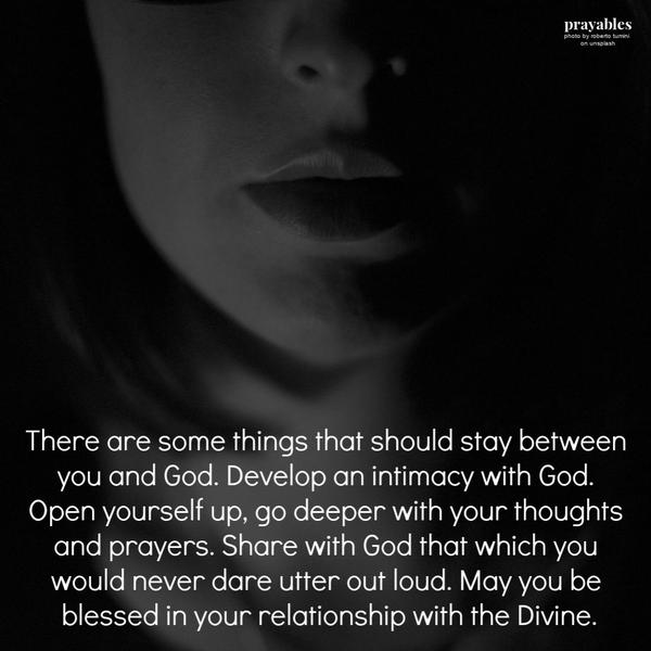 There are some things that should stay between you and God. Develop an intimacy with God. Open yourself up, go deeper with your
thoughts and prayers. Share with God that which you would never dare utter out loud. May you be blessed in your relationship with the Divine.