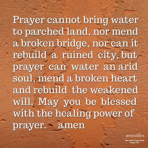 Prayer cannot bring water to parched land, nor mend a broken bridge, nor rebuild a ruined city, but prayer can water an arid soul, mend a broken heart and rebuild a weakened will. May you be blessed with the healing power of
prayer.