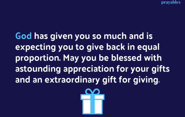 God has given you so much and is expecting you to give back in equal proportion. May you be blessed with astounding appreciation for your gifts and an extraordinary gift for giving .