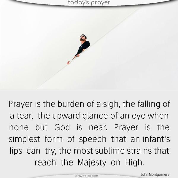Prayer is the burden of a sigh, the falling of a tear, the upward glance of an eye when none but God is near. Prayer is the simplest form of speech that an infant’s lips can try the most sublime strains that reach the Majesty on High. John Montgomery