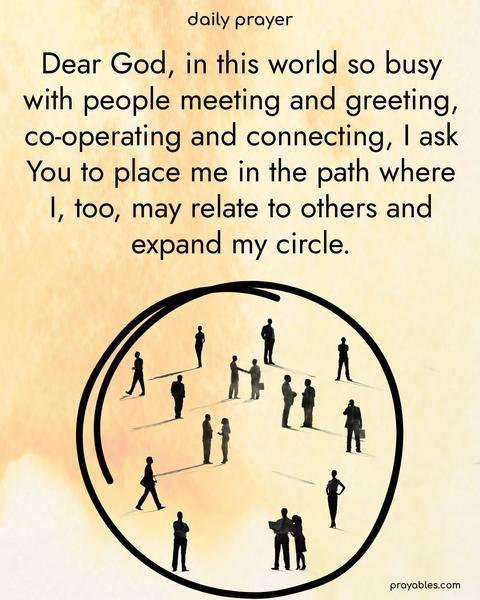 Dear God, in this world so busy with people meeting and greeting, co-operating and connecting, I ask You to place me in the path where I, too, may relate to others and expand my circle.