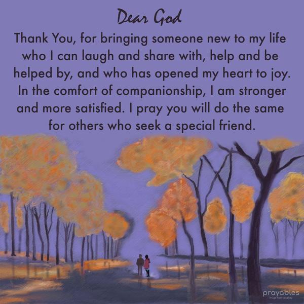 Dear God thank You for bringing someone new to my life who I can laugh and share with, help and be helped by, and who has opened my heart to joy. In the
comfort of companionship, I am stronger and more satisfied. I pray you will do the same for others who seek a special friend.