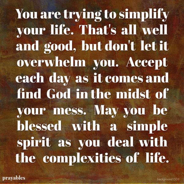 You are trying to simplify your life. That’s all well and good, but don’t let it overwhelm you. Accept each day as it comes and find God in the midst of your mess. May you be blessed with a simple spirit as you deal with the
complexities of life.