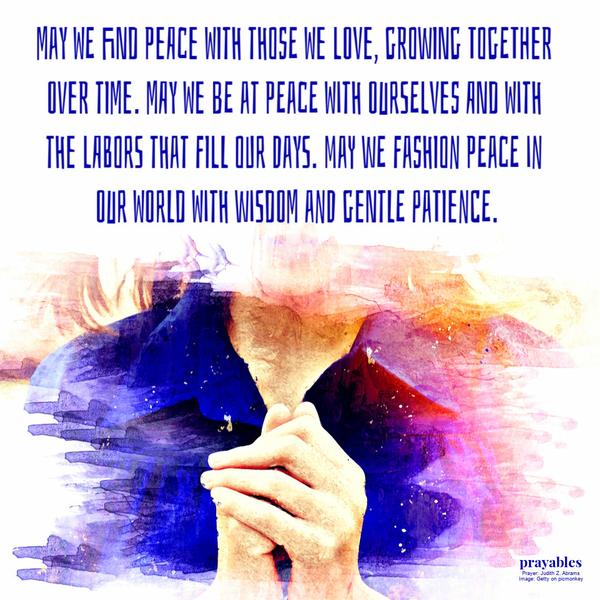 May we find peace with those we love, growing together over time. May we be at peace with ourselves and with the labors that fill our days. May we fashion peace in our world
With wisdom and gentle patience. Judith Z. Abrams