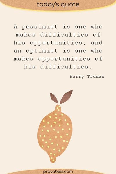 A pessimist is one who makes difficulties of his opportunities, and an optimist is one who makes opportunities of his difficulties. Harry Truman 