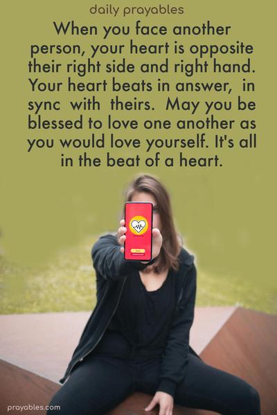 When you face another person, your heart is opposite their right side and right hand. Your heart beats in answer, in sync with theirs. May you be blessed to love one another as you would love yourself. It’s all in the beat of a heart.