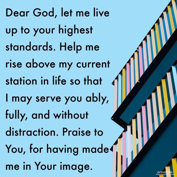 Dear God, let me live up to your highest standards. Help me rise above my current station in life so that I may serve you ably, fully, and without distraction. Praise to You for having
made me in Your image.