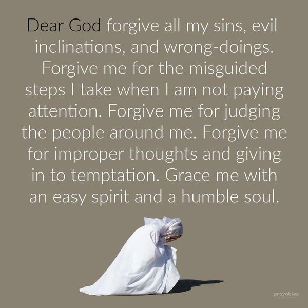 Dear God, forgive all my sins, evil inclinations, and wrong-doings. Forgive me for the misguided steps I take when I am not paying attention. Forgive me
for judging the people around me. Forgive me for improper thoughts and giving in to temptation. Grace me with an easy spirit and a humble soul. Amen