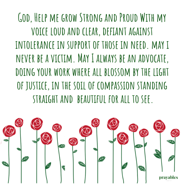 God, Help me grow strong and proud With my voice loud and clear, defiant against intolerance in support of those in need. may I never be a victim. May I always be an advocate, doing your work where all blossom by the light of justice, in
the soil of compassion, standing straight and beautiful for all to see.