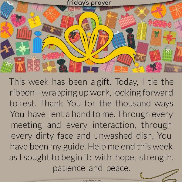 This week has been a gift. Today, I tie the ribbon—wrapping up work, looking forward to rest. Thank You for the thousand ways You have lent a hand to me. Through every meeting and every interaction, through every dirty face and unwashed dish, You have been my guide. Help me end this week as I sought to begin it: with hope, strength, patience, and peace.